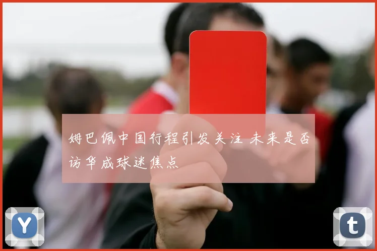 姆巴佩中国行程引发关注 未来是否访华成球迷焦点