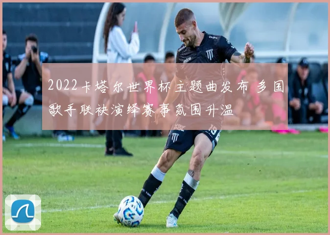 2022卡塔尔世界杯主题曲发布 多国歌手联袂演绎赛事氛围升温