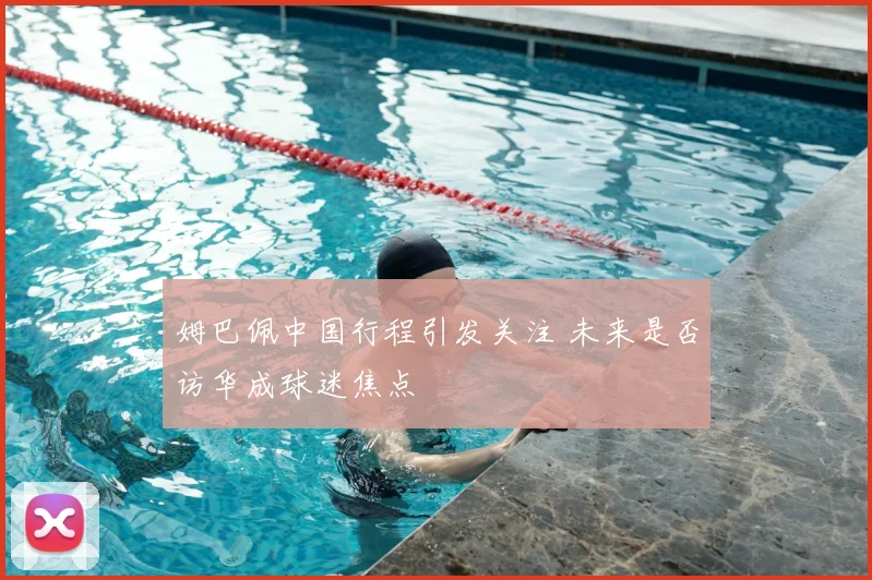 姆巴佩中国行程引发关注 未来是否访华成球迷焦点