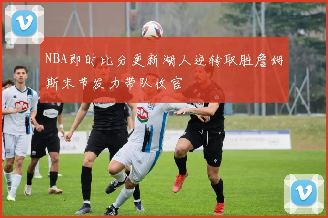 NBA即时比分更新湖人逆转取胜詹姆斯末节发力带队收官