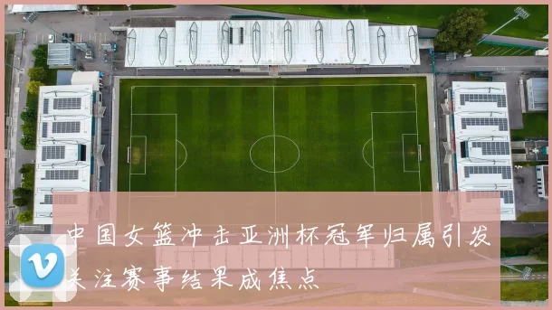 中国女篮冲击亚洲杯冠军归属引发关注赛事结果成焦点