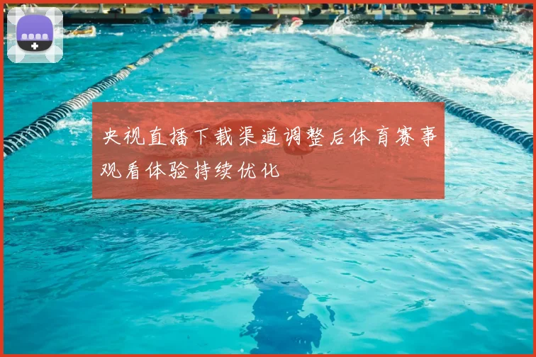 央视直播下载渠道调整后体育赛事观看体验持续优化