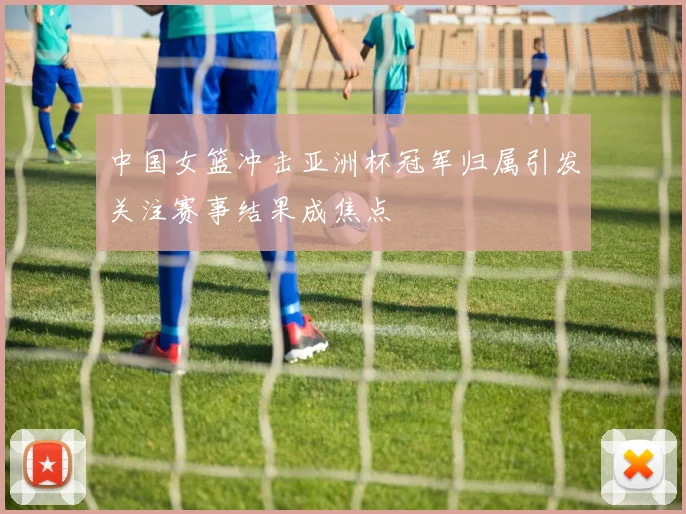 中国女篮冲击亚洲杯冠军归属引发关注赛事结果成焦点