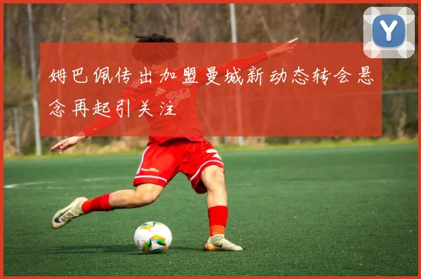 姆巴佩传出加盟曼城新动态转会悬念再起引关注