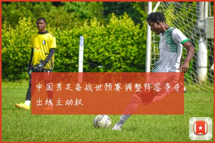 中国男足备战世预赛调整阵容争夺出线主动权